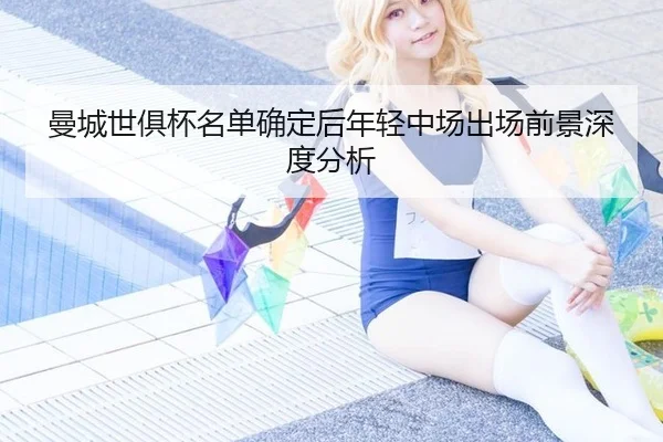 曼城世俱杯名单确定后年轻中场出场前景深度分析